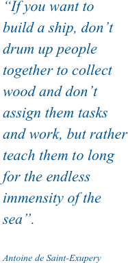 “If you want to build a ship, don’t drum up people together to collect wood and don’t assign them tasks and work, but rather teach them to long for the endless immensity of the sea”.

Antoine de Saint-Exupery