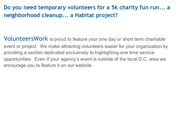 Do you need temporary volunteers for a 5k charity fun run... a neighborhood cleanup... a Habitat project?


VolunteersWork is proud to feature your one day or short term charitable event or project.  We make attracting volunteers easier for your organization by providing a section dedicated exclusively to highlighting one time service opportunities.  Even if your agency’s event is outside of the local D.C. area we encourage you to feature it on our website.


Register your event with VolunteersWork! 